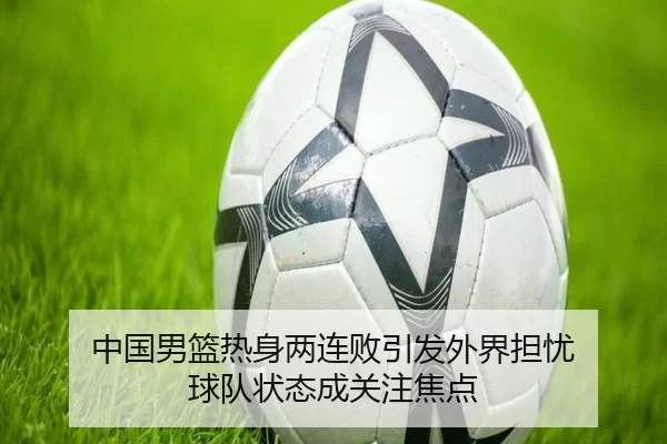 中国男篮热身两连败引发外界担忧 球队状态成关注焦点